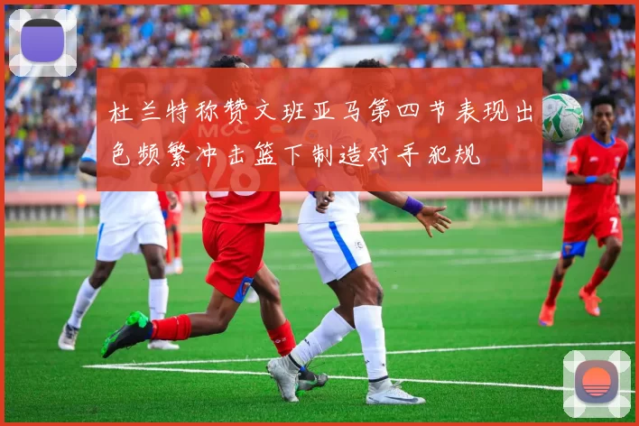 杜兰特称赞文班亚马第四节表现出色频繁冲击篮下制造对手犯规
