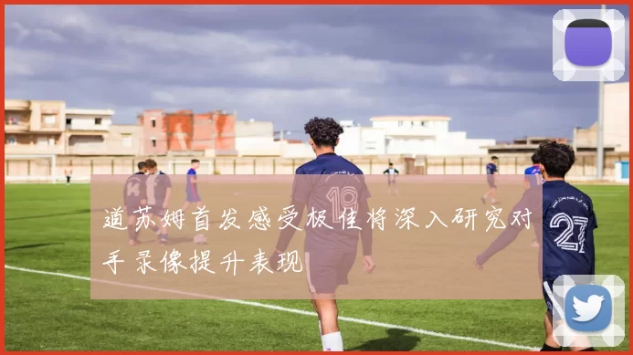 道苏姆首发感受极佳将深入研究对手录像提升表现