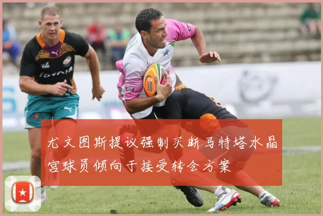 尤文图斯提议强制买断马特塔水晶宫球员倾向于接受转会方案