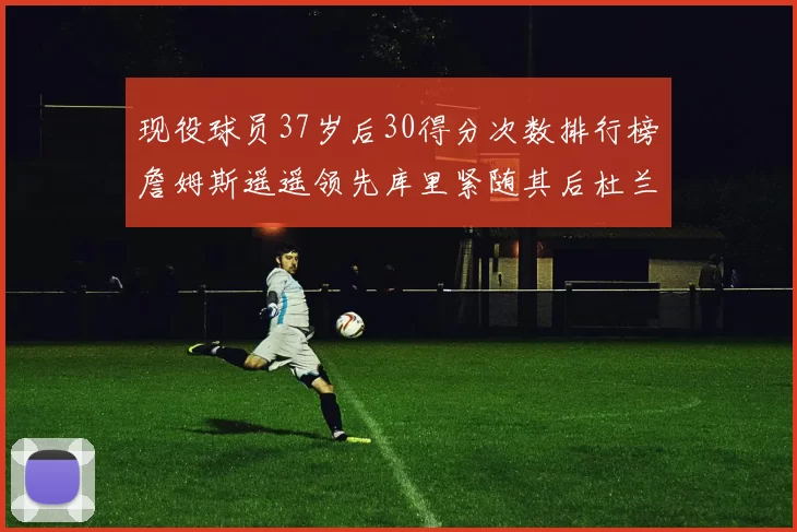 现役球员37岁后30得分次数排行榜詹姆斯遥遥领先库里紧随其后杜兰特位列第三