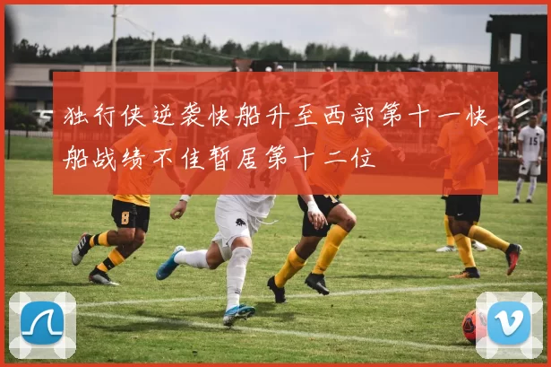 独行侠逆袭快船升至西部第十一快船战绩不佳暂居第十二位