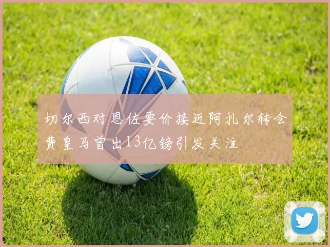 切尔西对恩佐要价接近阿扎尔转会费皇马曾出13亿镑引发关注