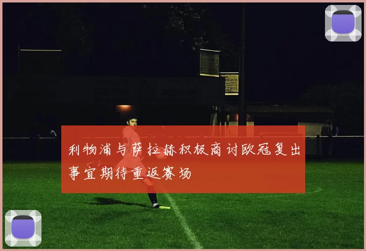 利物浦与萨拉赫积极商讨欧冠复出事宜期待重返赛场