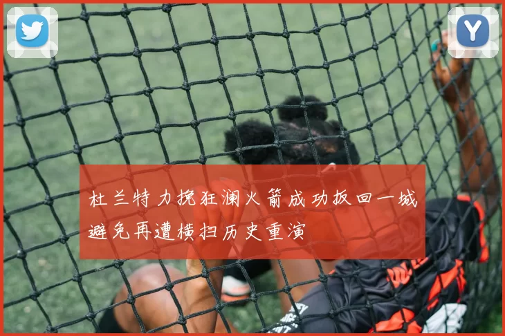杜兰特力挽狂澜火箭成功扳回一城避免再遭横扫历史重演