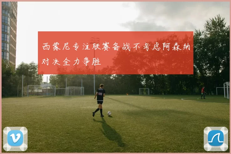 西蒙尼专注联赛备战不考虑阿森纳对决全力争胜