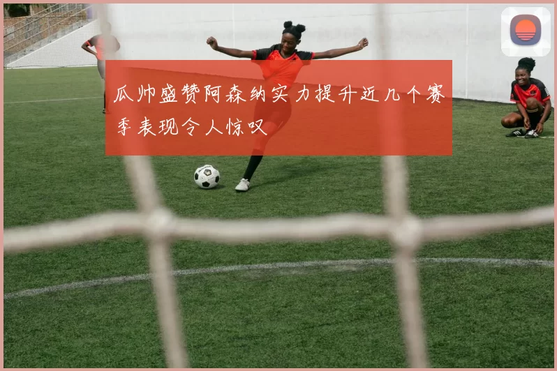 瓜帅盛赞阿森纳实力提升近几个赛季表现令人惊叹