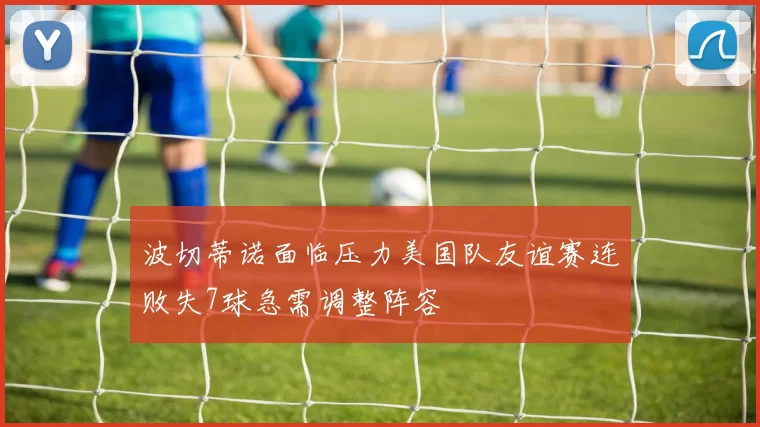 波切蒂诺面临压力美国队友谊赛连败失7球急需调整阵容
