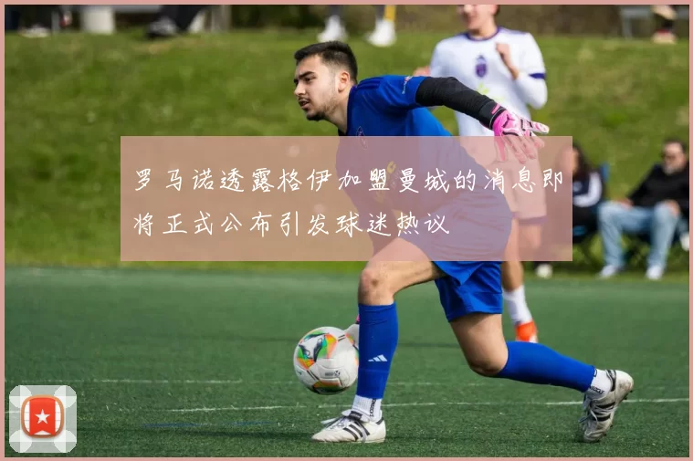 罗马诺透露格伊加盟曼城的消息即将正式公布引发球迷热议