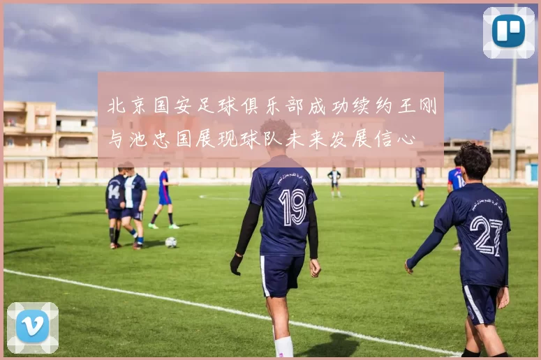 北京国安足球俱乐部成功续约王刚与池忠国展现球队未来发展信心