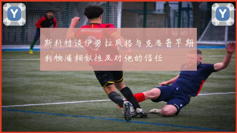 斯科特谈伊劳拉风格与克洛普早期利物浦相似性及对他的信任