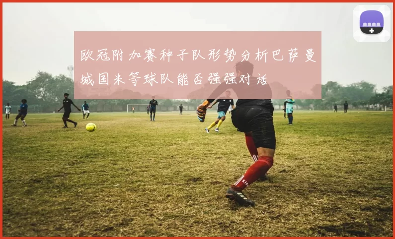 欧冠附加赛种子队形势分析巴萨曼城国米等球队能否强强对话
