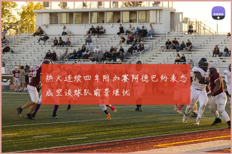 热火连续四年附加赛阿德巴约表态成空谈球队前景堪忧