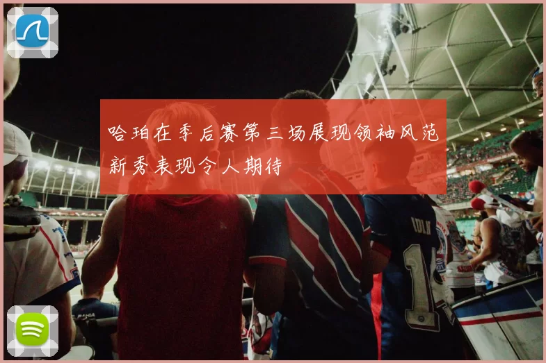 哈珀在季后赛第三场展现领袖风范新秀表现令人期待
