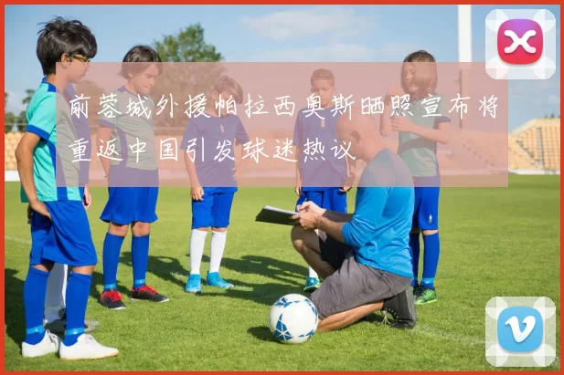 前蓉城外援帕拉西奥斯晒照宣布将重返中国引发球迷热议