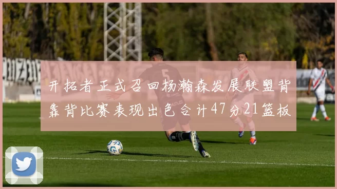 开拓者正式召回杨瀚森发展联盟背靠背比赛表现出色合计47分21篮板